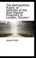 The Metropolitan Pulpit; or Sketches of the Most Popular Preachers in London, Volume I