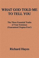 What God Told Me to Tell You: The Three Essential Truths of Your Existence(guaranteed Dogma-Free!)