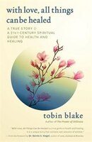 With Love, All Things Can Be Healed: A True Story & A 21st Century Spiritual Guide to Health and Healing