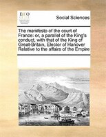 The Manifesto Of The Court Of France: Or, A Parallel Of The King's Conduct, With That Of The King Of Great-britain, Elector Of Han