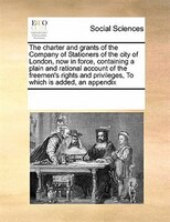 The Charter And Grants Of The Company Of Stationers Of The City Of London, Now In Force, Containing A Plain And Rational Account O