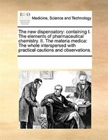 The New Dispensatory: Containing I. The Elements Of Pharmaceutical Chemistry. Ii. The Materia Medica: The Whole Intersper