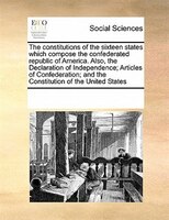 The Constitutions Of The Sixteen States Which Compose The Confederated Republic Of America. Also, The Declaration Of Independence;