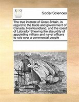 The True Interest Of Great-britain, In Regard To The Trade And Government Of Canada, Newfoundland, And The Coast Of Labrador Shewi