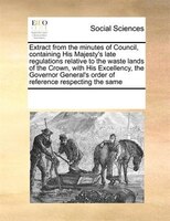 Extract From The Minutes Of Council, Containing His Majesty's Late Regulations Relative To The Waste Lands Of The Crown, With His