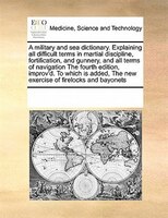 A Military And Sea Dictionary. Explaining All Difficult Terms In Martial Discipline, Fortification, And Gunnery, And All Terms Of