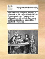 Remarks On A Pamphlet, Entitled, A True State Of The Case Of The Revd. Mr. Greenshields, &c. The Notorious Falshoods Contained In