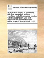 A General Dictionary Of Husbandry, Planting, Gardening, And The Vegetable Part Of The Materia Medica; With The Description, Use, A
