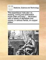 The Expeditious Instructor: Or, Reading, Writing And Arithmetick Made Plain And Easy. ... Illustrated With A Variety Of Alphabe