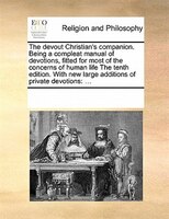 The Devout Christian's Companion. Being A Compleat Manual Of Devotions, Fitted For Most Of The Concerns Of Human Life The Tenth Ed