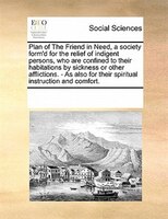 Plan Of The Friend In Need, A Society Form'd For The Relief Of Indigent Persons, Who Are Confined To Their Habitations By Sickness