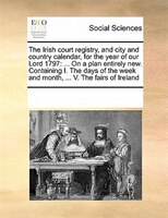 The Irish Court Registry, And City And Country Calendar, For The Year Of Our Lord 1797: ... On A Plan Entirely New. Containing I.
