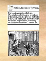 The London Practice Of Physic Wherein The Definition And Symptoms Of Diseases, With The Present Methods Of Cure, Are Clearly Laid