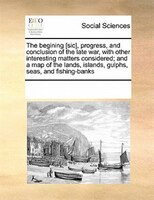 The Begining [sic], Progress, And Conclusion Of The Late War, With Other Interesting Matters Considered; And A Map Of The Lands, I