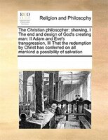 The Christian Philosopher: Shewing, I The End And Design Of God's Creating Man:  Ii Adam And Eve's Transgression,  Iii That Th