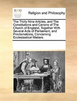 The Thirty Nine Articles, And The Constitutions And Canons Of The Church Of England, Together With Several Acts Of Parliament, And