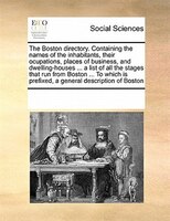 The Boston Directory. Containing The Names Of The Inhabitants, Their Ocupations, Places Of Business, And Dwelling-houses ... A Lis