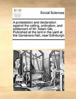 A Protestation And Declaration Against The Calling, Ordination, And Settlement Of Mr. Adam Gib, ... Published At The Tent In The Y