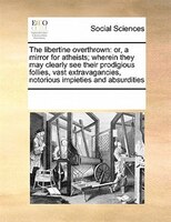 The Libertine Overthrown: Or, A Mirror For Atheists; Wherein They May Clearly See Their Prodigious Follies, Vast Extravaganci