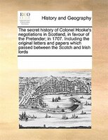 The Secret History of Colonel Hooke's Negotiations in Scotland, in Favour of the Pretender; In 1707. Including the Original Letters and Papers Which P