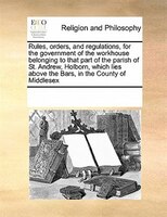 Rules, Orders, And Regulations, For The Government Of The Workhouse Belonging To That Part Of The Parish Of St. Andrew, Holborn, W