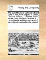 The Tour Of His Royal Highness Edward Duke Of York, From England To Lisbon, Gibraltar, Minorca, ... Vicenza, Padua, Venice, With A