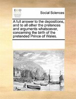 A Full Answer To The Depositions, And To All Other The Pretences And Arguments Whatsoever, Concerning The Birth Of The Pretended P