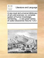 A New Royal And Universal Dictionary Of Arts And Sciences: Or, Complete System Of Human Knowledge. Containing, ... A Very Great Va