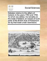 Debates Relative To The Affairs Of Ireland, In The Years 1763 And 1764. To Which Are Added, His Remarks On The Trade Of Ireland; A