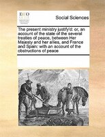 The Present Ministry Justify'd: Or, An Account Of The State Of The Several Treaties Of Peace, Between Her Majesty And Her Allies,