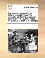 A New Pocket Companion For Oxford: Or, Guide Through The University. Containing An Accurate Description Of The Public Edifices, Th