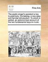 The Psalm Singer's Assistant A Key To Psalmody. Containing, A New Easy And Familiar Introduction. To Which Is Added, An Astronomic