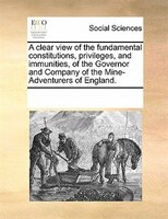 A Clear View Of The Fundamental Constitutions, Privileges, And Immunities, Of The Governor And Company Of The Mine-adventurers Of