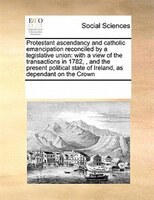 Protestant Ascendancy And Catholic Emancipation Reconciled By A Legislative Union: With A View Of The Transactions In 1782, , And