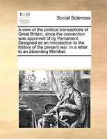 A View Of The Political Transactions Of Great Britain, Since The Convention Was Approved Of By Parliament. Designed As An Introduc