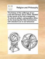 The History Of The Sufferings Of Our Lord And Saviour Jesus Christ. Related In The Words Of The Holy Evangelists. ... To Which Is