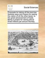 Proposals For Taking Off The Land-tax: Likewise Ways And Means For Easing The Nation Of All The Other Taxes: To The Great Advancem