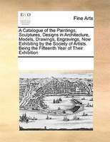 A Catalogue Of The Paintings, Sculptures, Designs In Architecture, Models, Drawings, Engravings, Now Exhibiting By The Society Of