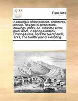 A Catalogue Of The Pictures, Sculptures, Models, Designs In Architecture, Drawings, Prints, &c. Exhibited At The Great Room, In Sp