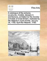 A Catalogue Of The Pictures, Sculptures, Models, Designs In Architecture, Exhibited By The Society Of Artists Of Great Britain, In