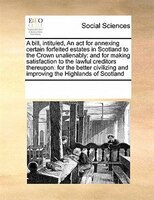 A Bill, Intituled, An Act For Annexing Certain Forfeited Estates In Scotland To The Crown Unalienably: And For Making Satisfaction