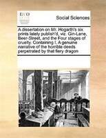 A Dissertation On Mr. Hogarth's Six Prints Lately Publish'd, Viz. Gin-lane, Beer-street, And The Four Stages Of Cruelty. Containin