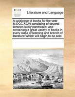 A Catalogue Of Books For The Year M,dcc,xcvi Consisting Of Several Libraries Lately Purchased, And Containing A Great Variety Of B