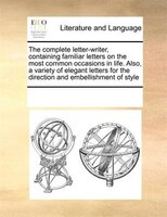 The Complete Letter-writer, Containing Familiar Letters On The Most Common Occasions In Life. Also, A Variety Of Elegant Letters F