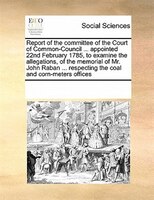 Report Of The Committee Of The Court Of Common-council ... Appointed 22nd February 1785, To Examine The Allegations, Of The Memori