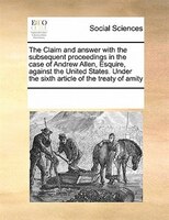 The Claim And Answer With The Subsequent Proceedings In The Case Of Andrew Allen, Esquire, Against The United States. Under The Si