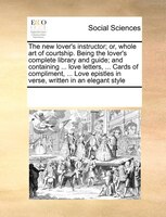 The New Lover's Instructor; Or, Whole Art Of Courtship. Being The Lover's Complete Library And Guide; And Containing ... Love Lett