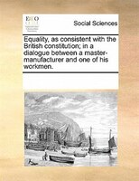 Equality, As Consistent With The British Constitution; In A Dialogue Between A Master-manufacturer And One Of His Workmen.