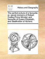 The Perfect Picture Of A Favourite: Or, Secret Memoirs Of Robert Dudley,prime Minister And Favourite Of Queen Elizabeth, And Stadt
