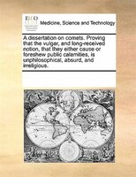 A Dissertation On Comets. Proving That The Vulgar, And Long-received Notion, That They Either Cause Or Foreshew Public Calamities,
